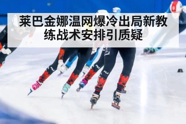 莱巴金娜温网爆冷出局新教练战术安排引质疑