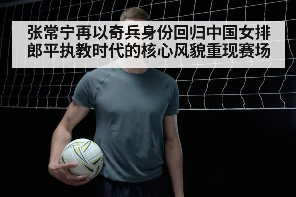 张常宁再以奇兵身份回归中国女排 郎平执教时代的核心风貌重现赛场